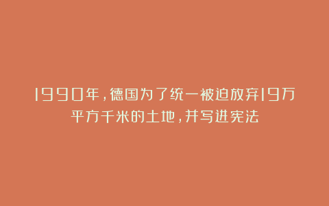 1990年，德国为了统一被迫放弃19万平方千米的土地，并写进宪法