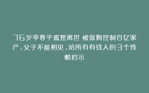 76岁李春平孤独离世：被保姆控制百亿家产，父子不能相见，给所有有钱人的3个残酷启示