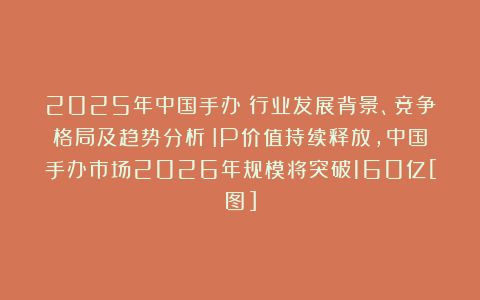 2025年中国手办‌行业发展背景、竞争格局及趋势分析：IP价值持续释放，中国手办市场2026年规模将突破160亿[图]