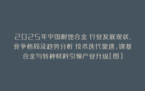 2025年中国耐蚀合金‌行业发展现状、竞争格局及趋势分析：技术迭代提速，镍基合金与特种材料引领产业升级[图]