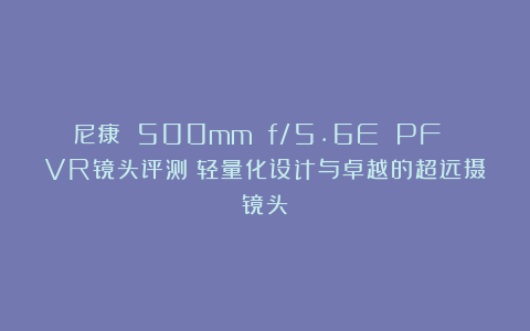 尼康 500mm f/5.6E PF VR镜头评测：轻量化设计与卓越的超远摄镜头