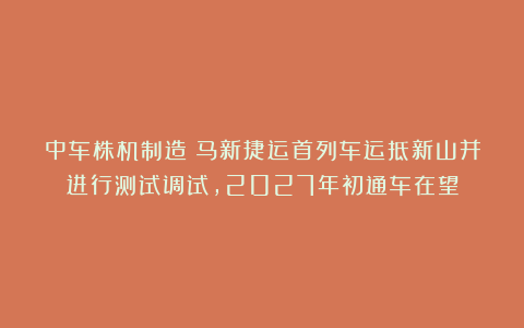 中车株机制造！马新捷运首列车运抵新山并进行测试调试，2027年初通车在望