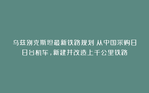 乌兹别克斯坦最新铁路规划：从中国采购88台机车，新建并改造上千公里铁路