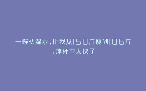 一碗祛湿水，让我从150斤瘦到106斤，掉秤也太快了