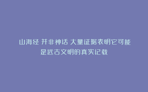 《山海经》并非神话？大量证据表明它可能是远古文明的真实记载！