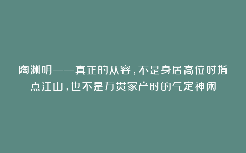 陶渊明——真正的从容，不是身居高位时指点江山，也不是万贯家产时的气定神闲