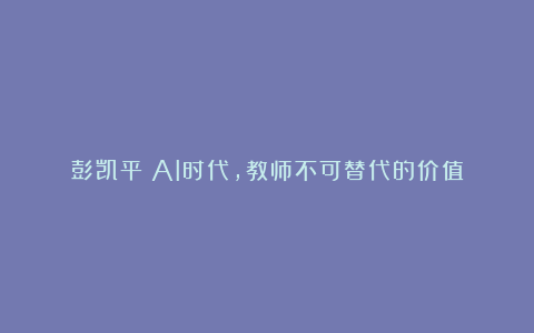彭凯平:AI时代,教师不可替代的价值