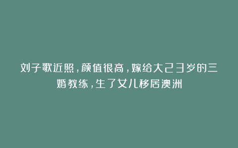 刘子歌近照,颜值很高,嫁给大23岁的三婚教练,生了女儿移居澳洲
