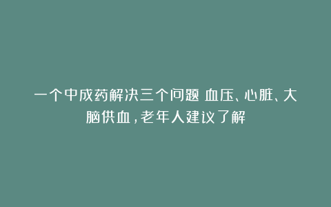 一个中成药解决三个问题：血压、心脏、大脑供血，老年人建议了解