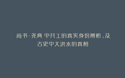 《尚书·尧典》中共工的真实身份辨析,及古史中大洪水的真相