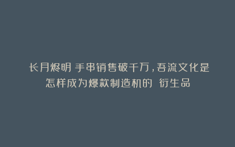 《长月烬明》手串销售破千万，吾流文化是怎样成为爆款制造机的？|衍生品