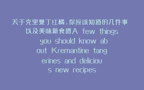 关于克里曼丁红橘，你应该知道的几件事 以及美味新食谱A few things you should know about Kremantine tangerines and delicious new recipes