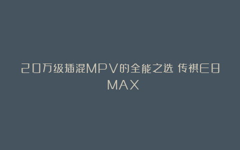 20万级插混MPV的全能之选：传祺E8 MAX