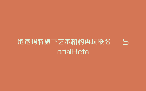 泡泡玛特旗下艺术机构再玩联名！ | SocialBeta