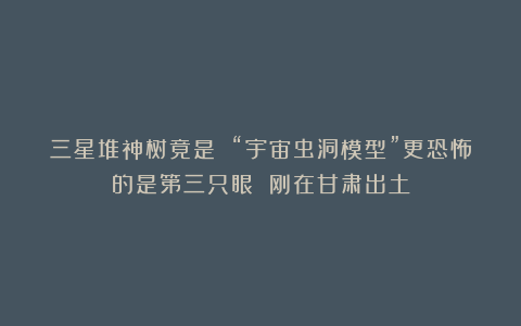 三星堆神树竟是 “宇宙虫洞模型”更恐怖的是第三只眼 刚在甘肃出土