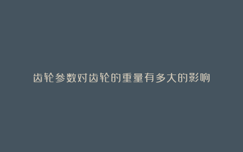 齿轮参数对齿轮的重量有多大的影响?