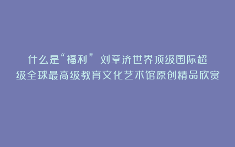 什么是“福利”？①刘章济世界顶级国际超级全球最高级教育文化艺术馆原创精品欣赏！