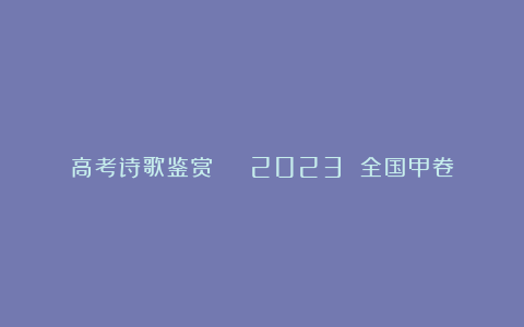 高考诗歌鉴赏 | 2023 全国甲卷