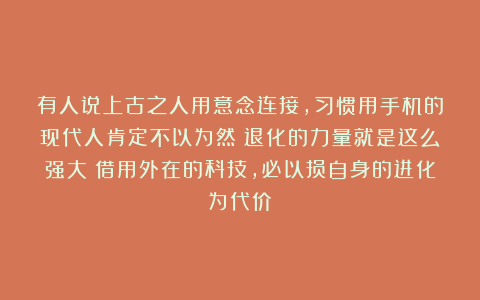 有人说上古之人用意念连接，习惯用手机的现代人肯定不以为然！退化的力量就是这么强大！借用外在的科技，必以损自身的进化为代价