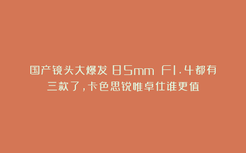 国产镜头大爆发!85mm F1.4都有三款了,卡色思锐唯卓仕谁更值