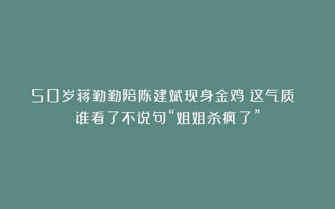 50岁蒋勤勤陪陈建斌现身金鸡：这气质 谁看了不说句“姐姐杀疯了”