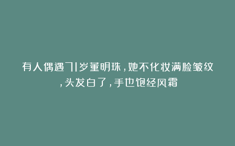 有人偶遇71岁董明珠，她不化妆满脸皱纹，头发白了，手也饱经风霜