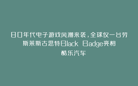 80年代电子游戏风潮来袭，全球仅一台劳斯莱斯古思特Black Badge亮相 | 酷乐汽车