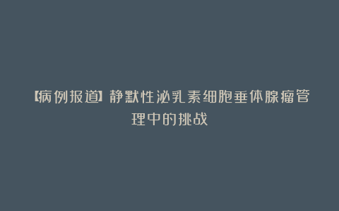 【病例报道】静默性泌乳素细胞垂体腺瘤管理中的挑战
