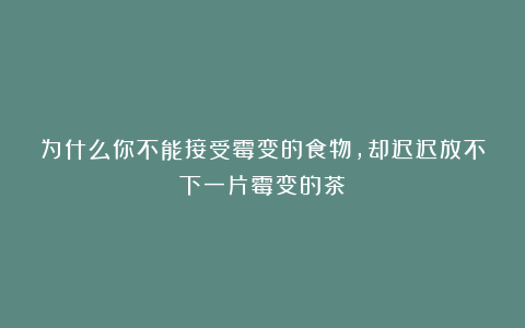 为什么你不能接受霉变的食物，却迟迟放不下一片霉变的茶？