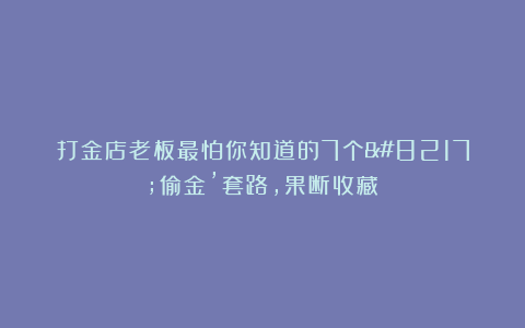 打金店老板最怕你知道的7个’偷金’套路，果断收藏！