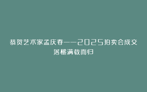 恭贺艺术家孟庆春——2025拍卖会成交落槌满载而归！