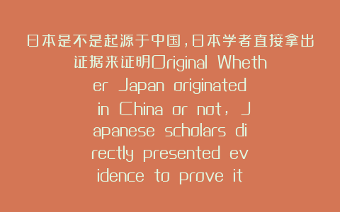日本是不是起源于中国，日本学者直接拿出证据来证明Original Whether Japan originated in China or not, Japanese scholars directly presented evidence to prove it
