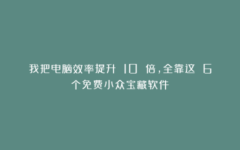 我把电脑效率提升 10 倍，全靠这 6个免费小众宝藏软件！