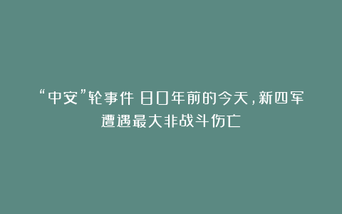 “中安”轮事件：80年前的今天，新四军遭遇最大非战斗伤亡