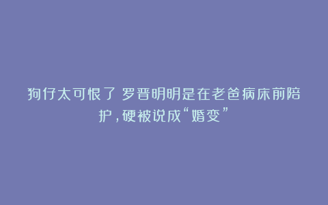 狗仔太可恨了！罗晋明明是在老爸病床前陪护，硬被说成“婚变”！
