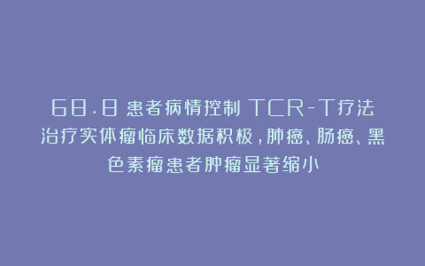68.8%患者病情控制！TCR-T疗法治疗实体瘤临床数据积极，肺癌、肠癌、黑色素瘤患者肿瘤显著缩小