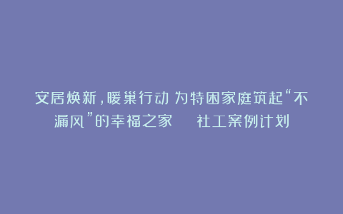 安居焕新,暖巢行动!为特困家庭筑起“不漏风”的幸福之家 | 社工案例计划