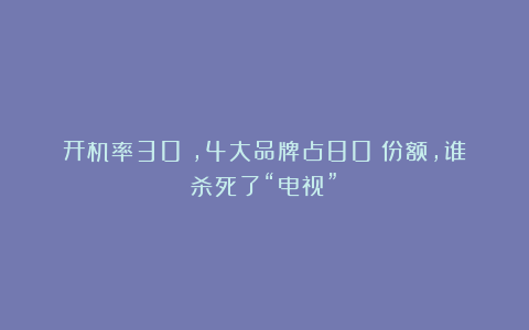 开机率30%，4大品牌占80%份额，谁杀死了“电视”？
