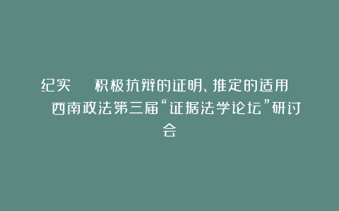 纪实 | 积极抗辩的证明、推定的适用 | 西南政法第三届“证据法学论坛”研讨会