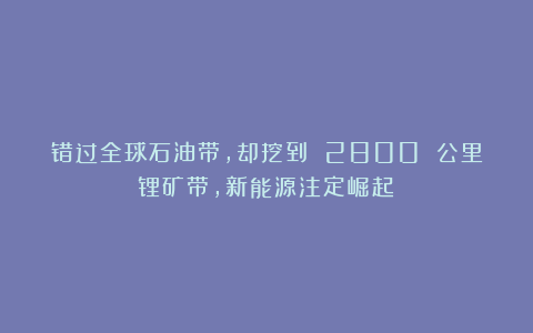 错过全球石油带,却挖到 2800 公里锂矿带,新能源注定崛起?