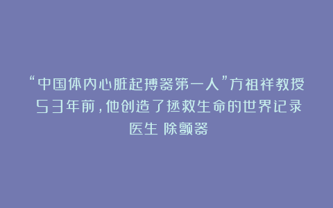“中国体内心脏起搏器第一人”方祖祥教授:53年前,他创造了拯救生命的世界记录|医生|除颤器
