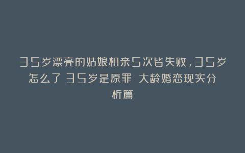 35岁漂亮的姑娘相亲5次皆失败，35岁怎么了？35岁是原罪？（大龄婚恋现实分析篇）