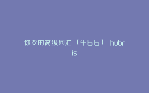 你要的高级词汇 (466)： hubris