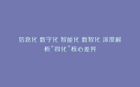 信息化→数字化→智能化→数智化：深度解析“四化”核心差异