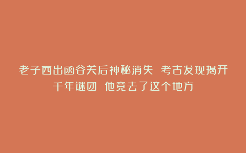 老子西出函谷关后神秘消失 考古发现揭开千年谜团 他竟去了这个地方