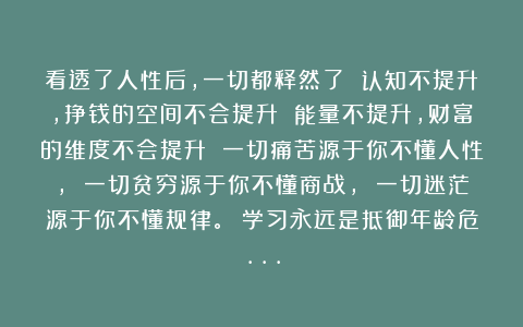 看透了人性后,一切都释然了 认知不提升,挣钱的空间不会提升 能量不提升,财富的维度不会提升 一切痛苦源于你不懂人性, 一切贫穷源于你不懂商战, 一切迷茫源于你不懂规律。 学习永远是抵御年龄危…