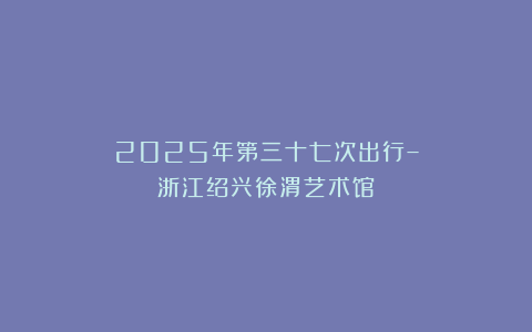 2025年第三十七次出行–浙江绍兴徐渭艺术馆