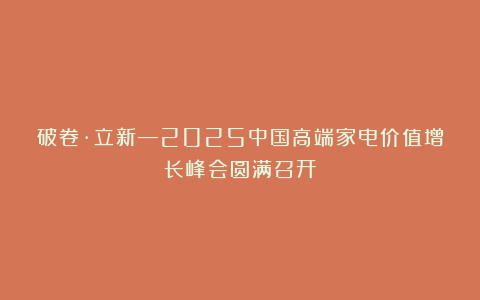 破卷·立新—2025中国高端家电价值增长峰会圆满召开