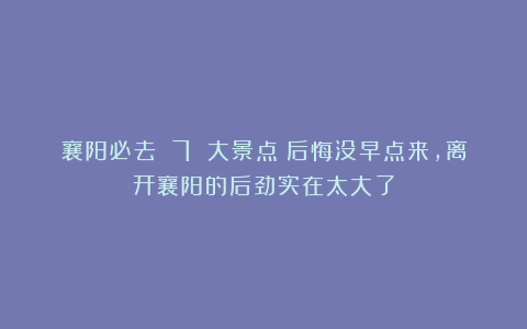 襄阳必去 7 大景点！后悔没早点来，离开襄阳的后劲实在太大了