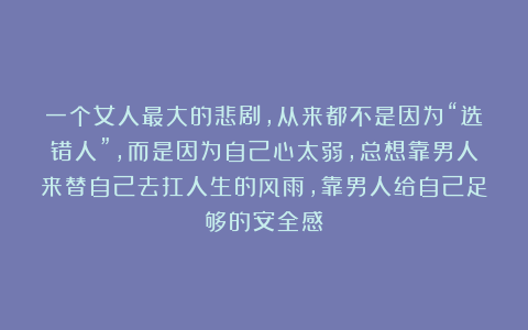 一个女人最大的悲剧，从来都不是因为“选错人”，而是因为自己心太弱，总想靠男人来替自己去扛人生的风雨，靠男人给自己足够的安全感